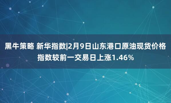黑牛策略 新华指数|2月9日山东港口原油现货价格指数较前一交易日上涨1.46%