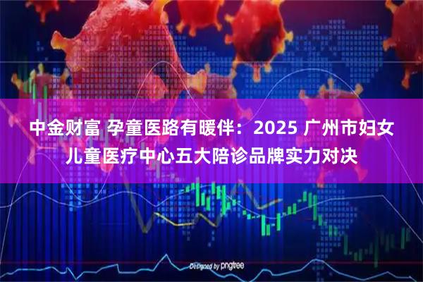 中金财富 孕童医路有暖伴：2025 广州市妇女儿童医疗中心五大陪诊品牌实力对决