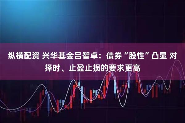 纵横配资 兴华基金吕智卓：债券“股性”凸显 对择时、止盈止损的要求更高