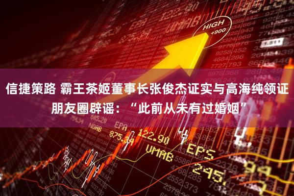 信捷策路 霸王茶姬董事长张俊杰证实与高海纯领证 朋友圈辟谣：“此前从未有过婚姻”