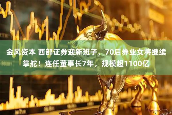 金风资本 西部证券迎新班子，70后券业女将继续掌舵！连任董事长7年，规模超1100亿