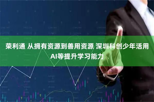 荣利通 从拥有资源到善用资源 深圳科创少年活用AI等提升学习能力