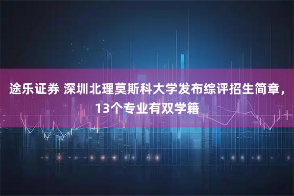 途乐证券 深圳北理莫斯科大学发布综评招生简章，13个专业有双学籍