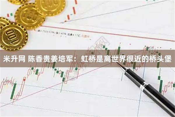 米升网 陈香贵姜培军：虹桥是离世界很近的桥头堡