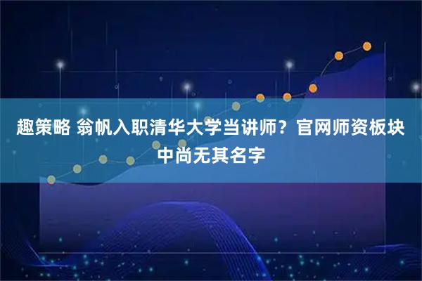 趣策略 翁帆入职清华大学当讲师？官网师资板块中尚无其名字