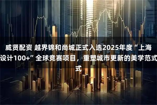 威贤配资 越界锦和尚城正式入选2025年度“上海设计100+”全球竞赛项目，重塑城市更新的美学范式