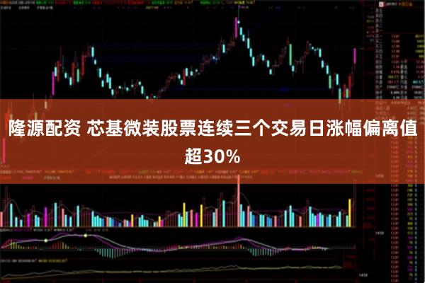 隆源配资 芯基微装股票连续三个交易日涨幅偏离值超30%